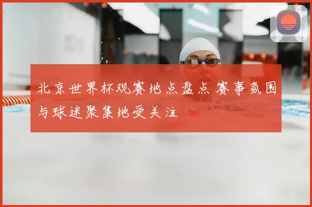 北京世界杯观赛地点盘点 赛事氛围与球迷聚集地受关注