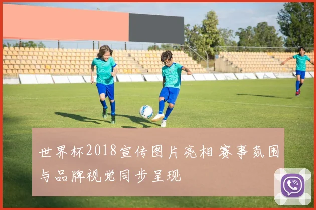 世界杯2018宣传图片亮相 赛事氛围与品牌视觉同步呈现