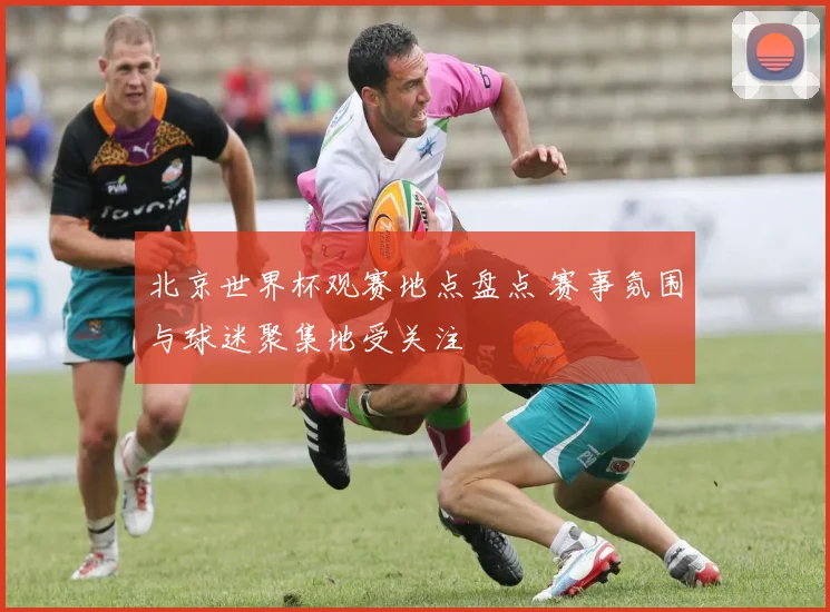 北京世界杯观赛地点盘点 赛事氛围与球迷聚集地受关注
